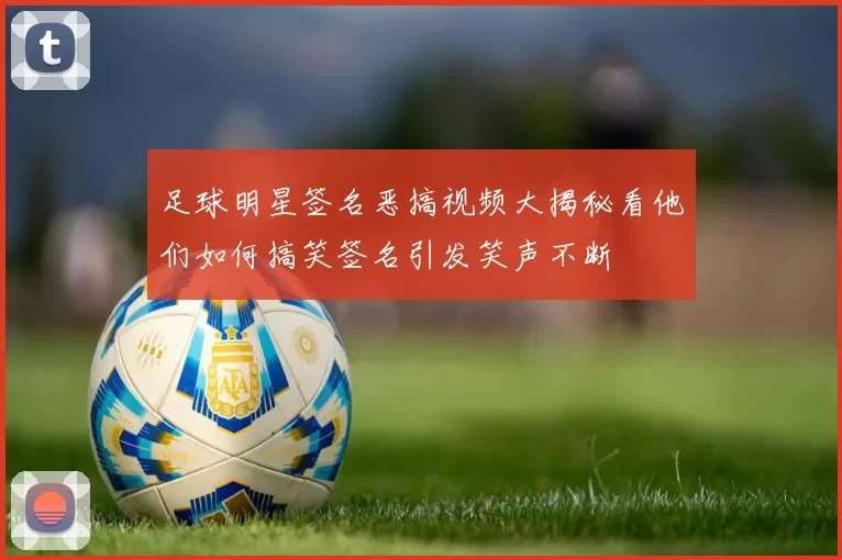 足球明星签名恶搞视频大揭秘看他们如何搞笑签名引发笑声不断