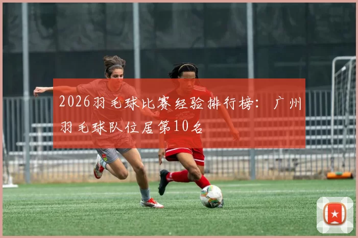 2026羽毛球比赛经验排行榜：广州羽毛球队位居第10名