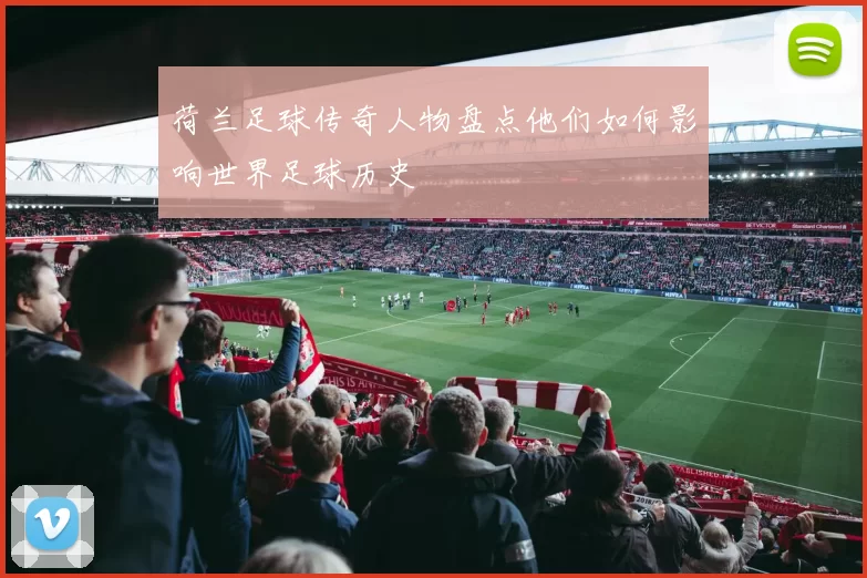 荷兰足球传奇人物盘点他们如何影响世界足球历史