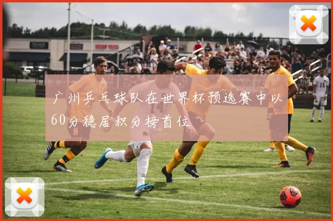 广州乒乓球队在世界杯预选赛中以60分稳居积分榜首位