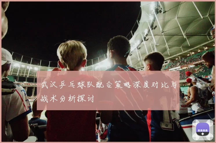 武汉乒乓球队配合策略深度对比与战术分析探讨