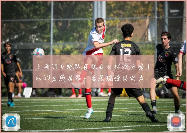 上海羽毛球队在联合会杯积分榜上以69分稳居第一名展现强劲实力