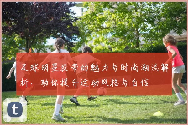 足球明星发带的魅力与时尚潮流解析，助你提升运动风格与自信